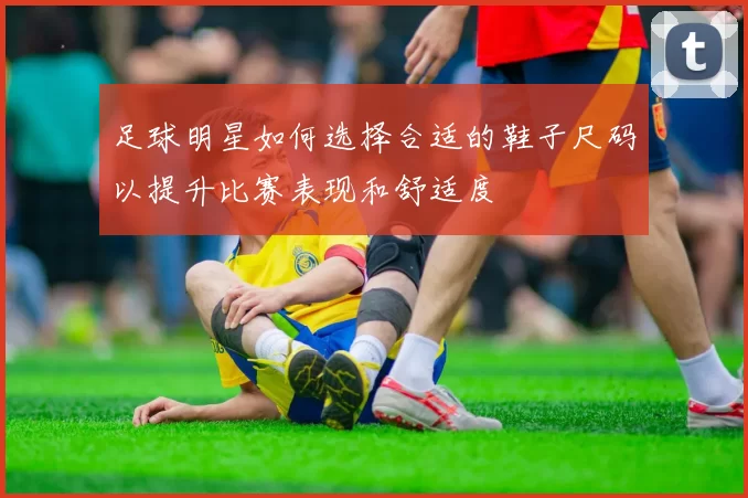 足球明星如何选择合适的鞋子尺码以提升比赛表现和舒适度