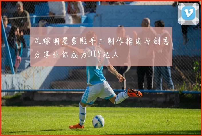 足球明星剪贴手工制作指南与创意分享让你成为DIY达人