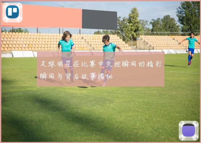 足球明星在比赛中失控瞬间的精彩瞬间与背后故事揭秘
