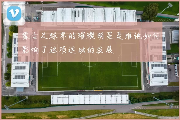 蒙古足球界的璀璨明星是谁他如何影响了这项运动的发展