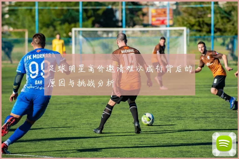 足球明星高价邀请难以成行背后的原因与挑战分析