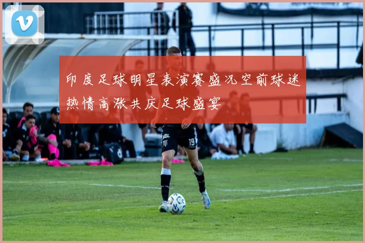 印度足球明星表演赛盛况空前球迷热情高涨共庆足球盛宴