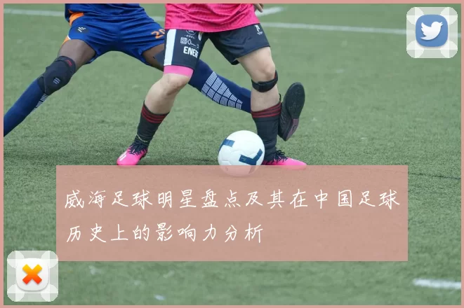 威海足球明星盘点及其在中国足球历史上的影响力分析