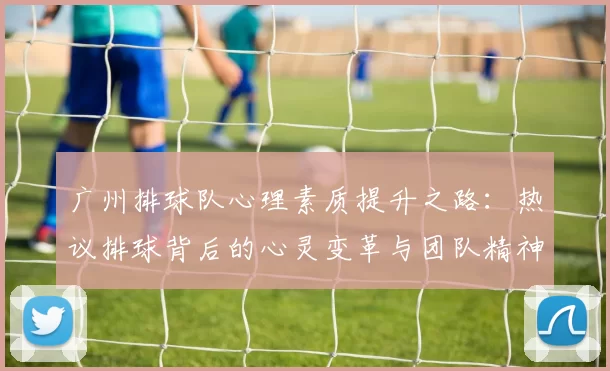 广州排球队心理素质提升之路：热议排球背后的心灵变革与团队精神