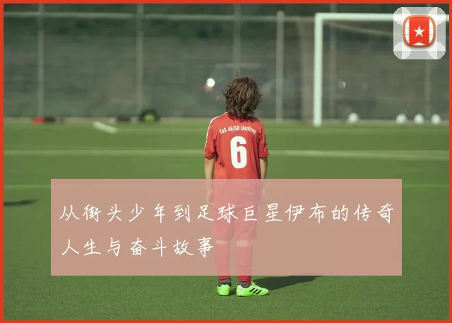 从街头少年到足球巨星伊布的传奇人生与奋斗故事