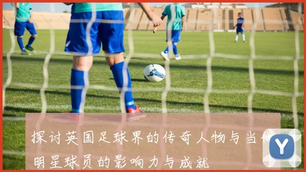 探讨英国足球界的传奇人物与当代明星球员的影响力与成就