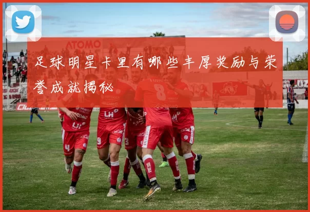 足球明星卡里有哪些丰厚奖励与荣誉成就揭秘