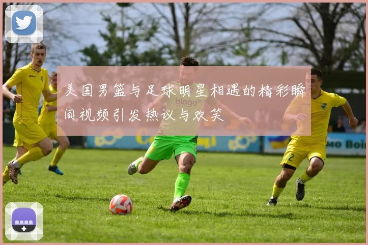 美国男篮与足球明星相遇的精彩瞬间视频引发热议与欢笑