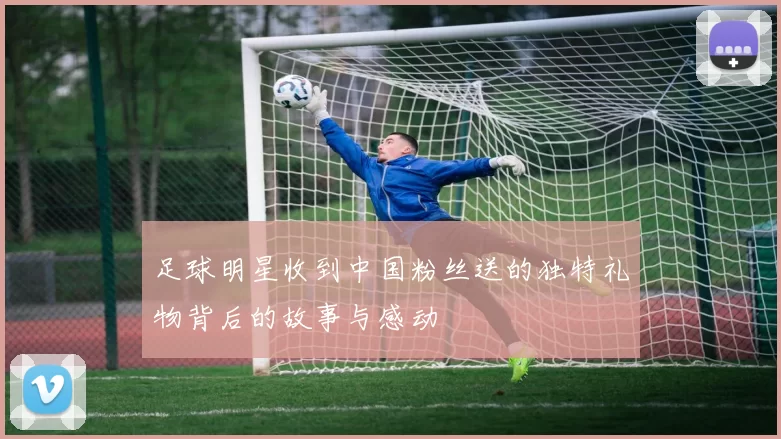 足球明星收到中国粉丝送的独特礼物背后的故事与感动