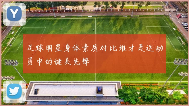 足球明星身体素质对比谁才是运动员中的健美先锋