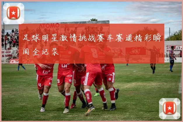 足球明星激情挑战赛车赛道精彩瞬间全记录