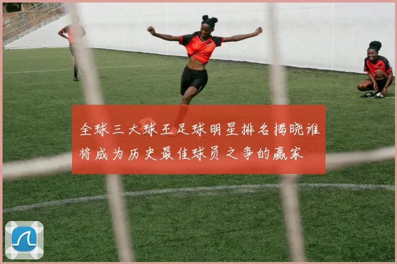全球三大球王足球明星排名揭晓谁将成为历史最佳球员之争的赢家