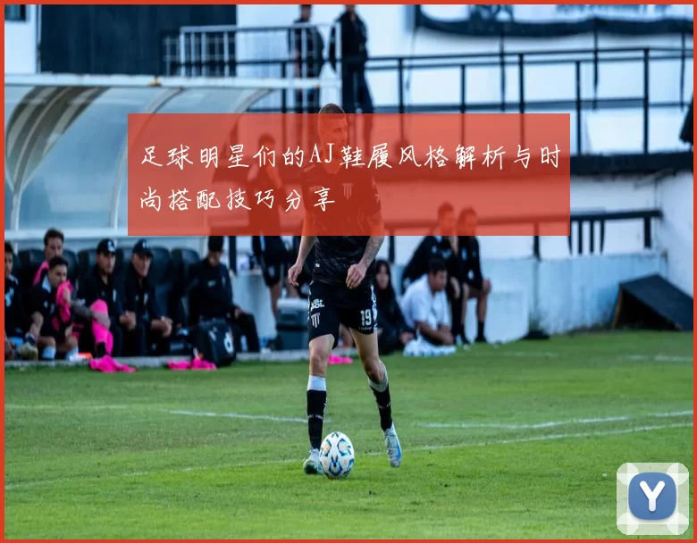 足球明星们的AJ鞋履风格解析与时尚搭配技巧分享