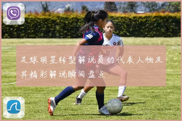 足球明星转型解说员的代表人物及其精彩解说瞬间盘点