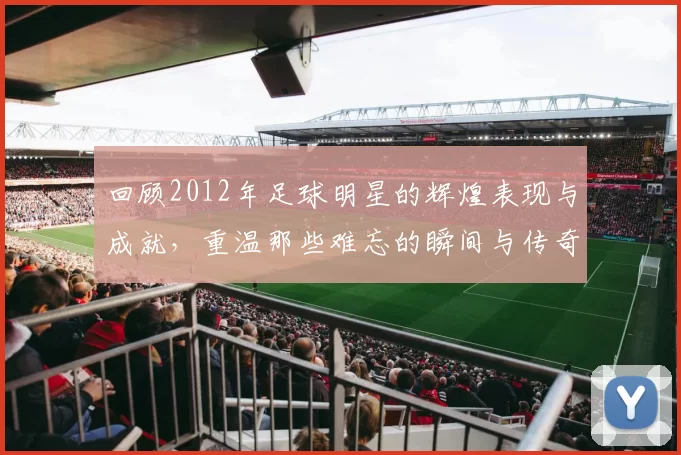 回顾2012年足球明星的辉煌表现与成就，重温那些难忘的瞬间与传奇故事