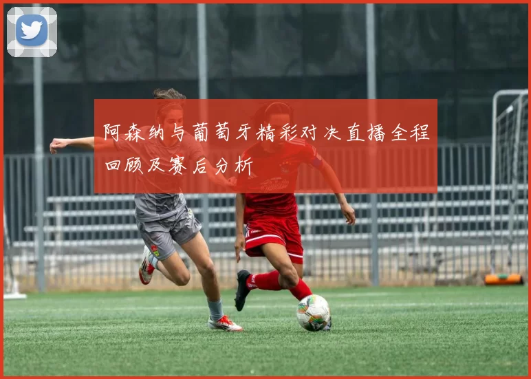 阿森纳与葡萄牙精彩对决直播全程回顾及赛后分析