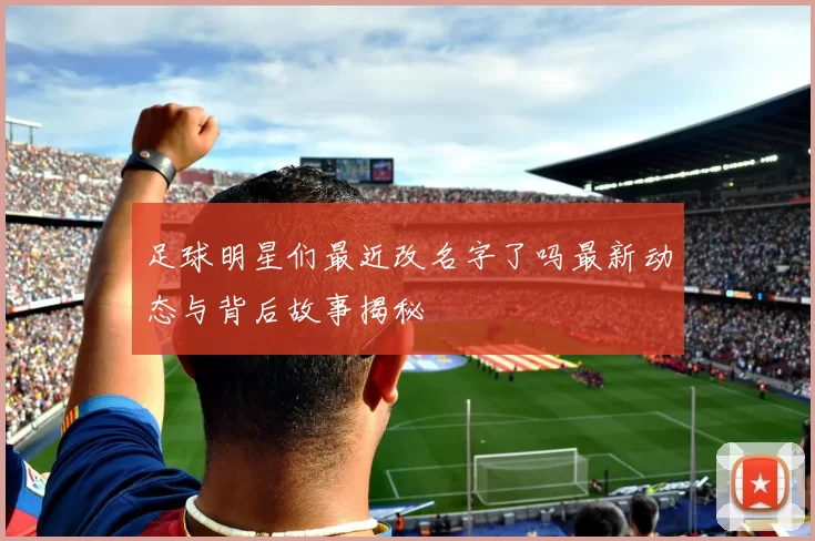 足球明星们最近改名字了吗最新动态与背后故事揭秘