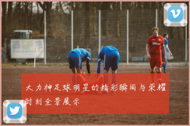大力神足球明星的精彩瞬间与荣耀时刻全景展示