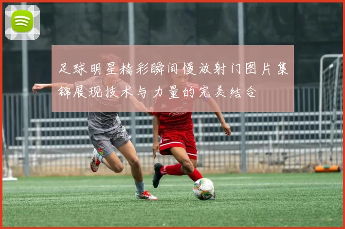 足球明星精彩瞬间慢放射门图片集锦展现技术与力量的完美结合