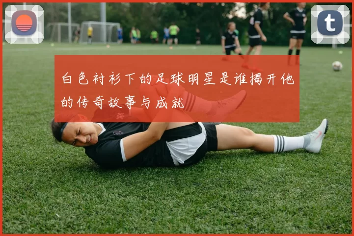 白色衬衫下的足球明星是谁揭开他的传奇故事与成就
