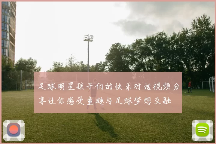 足球明星孩子们的快乐对话视频分享让你感受童趣与足球梦想交融