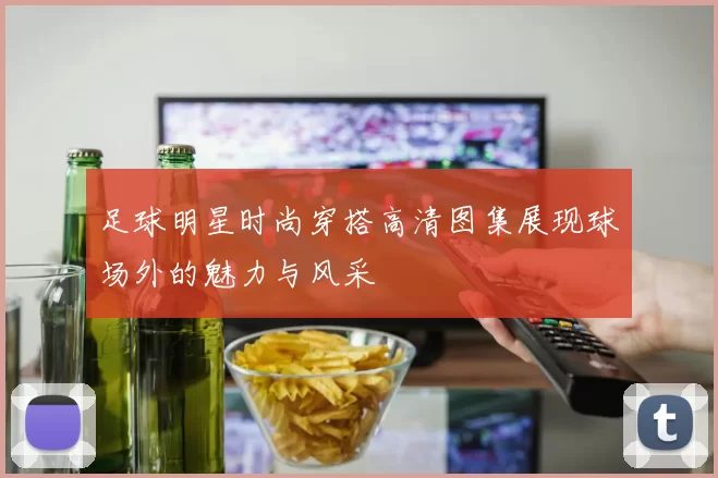 足球明星时尚穿搭高清图集展现球场外的魅力与风采