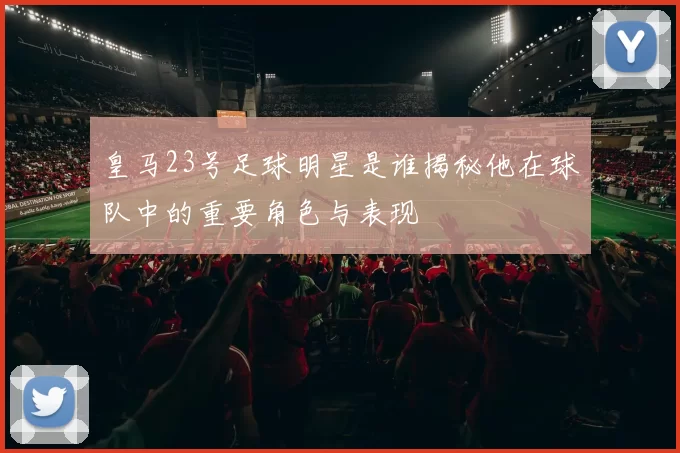 皇马23号足球明星是谁揭秘他在球队中的重要角色与表现