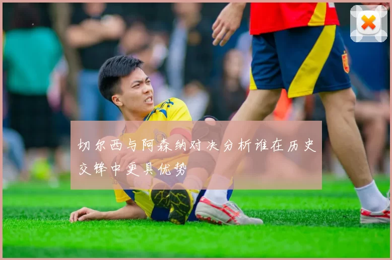 切尔西与阿森纳对决分析谁在历史交锋中更具优势