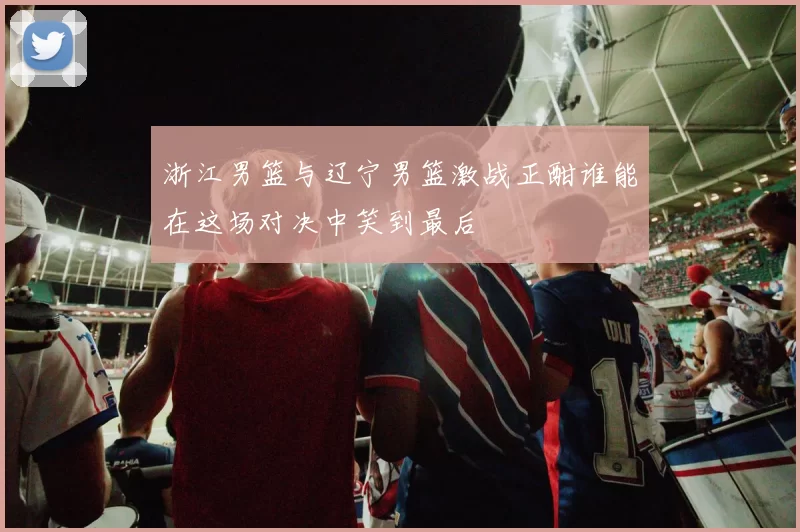 浙江男篮与辽宁男篮激战正酣谁能在这场对决中笑到最后