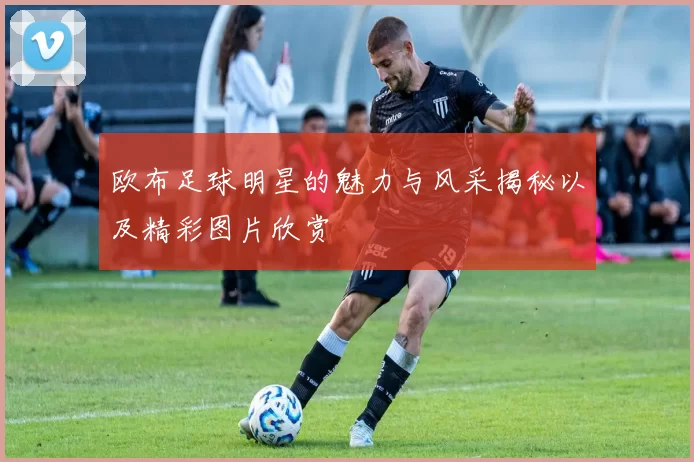 欧布足球明星的魅力与风采揭秘以及精彩图片欣赏