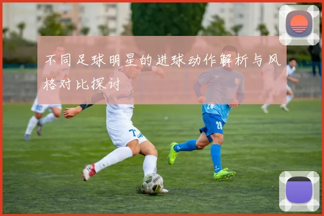 不同足球明星的进球动作解析与风格对比探讨