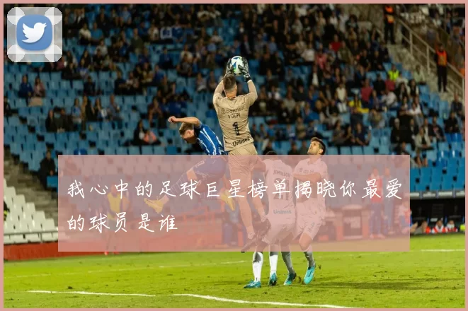 我心中的足球巨星榜单揭晓你最爱的球员是谁