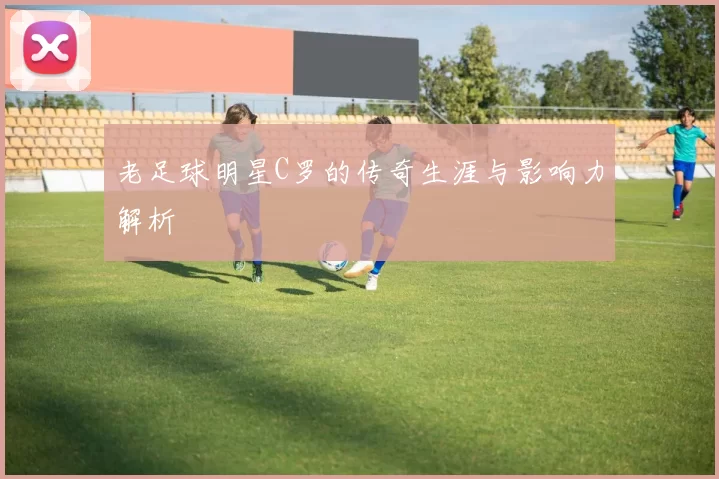老足球明星C罗的传奇生涯与影响力解析