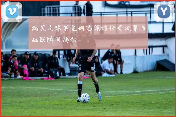 搞笑足球明星姆巴佩的传奇故事与幽默瞬间揭秘