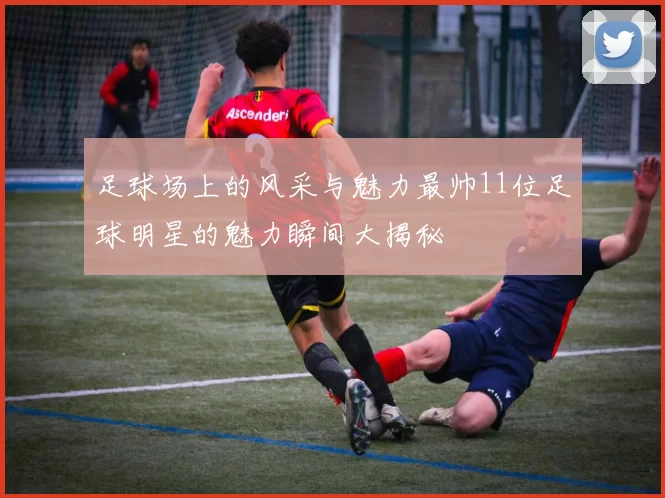 足球场上的风采与魅力最帅11位足球明星的魅力瞬间大揭秘