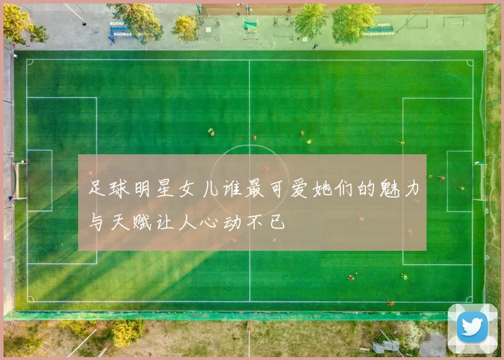 足球明星女儿谁最可爱她们的魅力与天赋让人心动不已