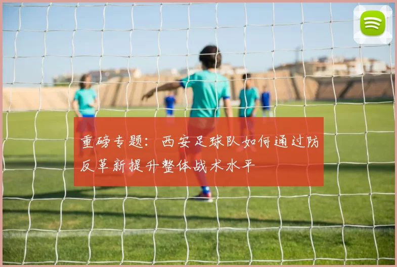 重磅专题：西安足球队如何通过防反革新提升整体战术水平