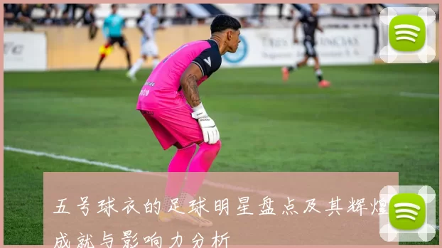五号球衣的足球明星盘点及其辉煌成就与影响力分析