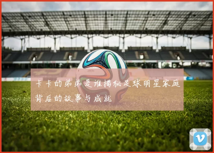 卡卡的弟弟是谁揭秘足球明星家庭背后的故事与成就