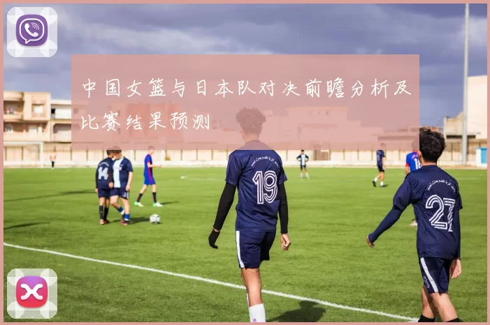 中国女篮与日本队对决前瞻分析及比赛结果预测