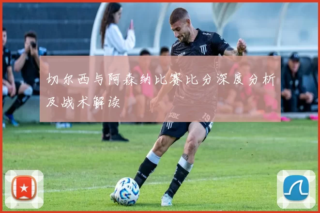 切尔西与阿森纳比赛比分深度分析及战术解读