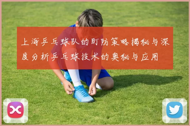 上海乒乓球队的盯防策略揭秘与深度分析乒乓球技术的奥秘与应用