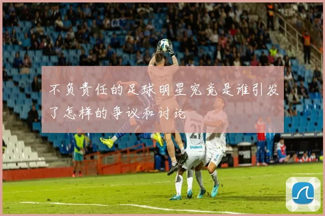 不负责任的足球明星究竟是谁引发了怎样的争议和讨论