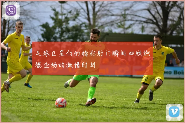 足球巨星们的精彩射门瞬间回顾燃爆全场的激情时刻