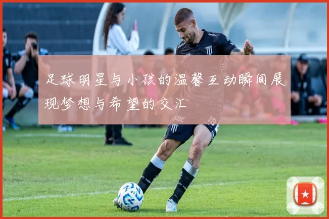 足球明星与小孩的温馨互动瞬间展现梦想与希望的交汇