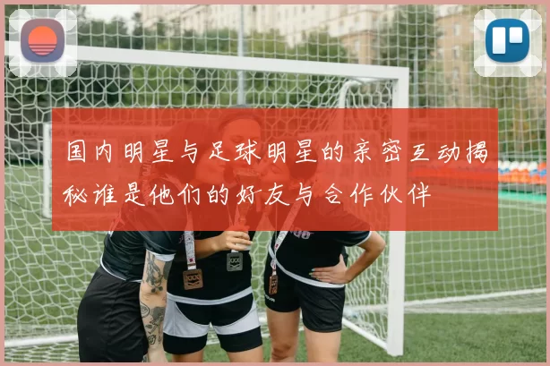 国内明星与足球明星的亲密互动揭秘谁是他们的好友与合作伙伴
