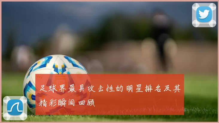 足球界最具攻击性的明星排名及其精彩瞬间回顾
