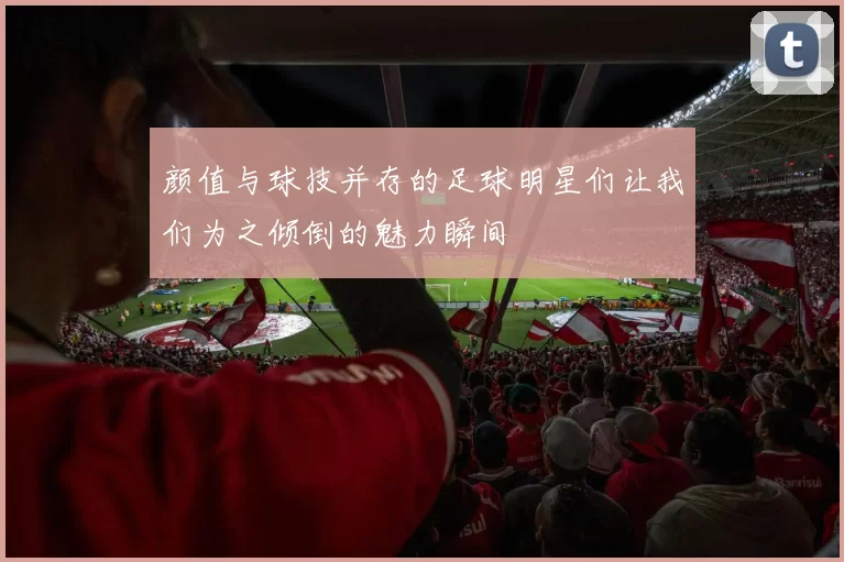 颜值与球技并存的足球明星们让我们为之倾倒的魅力瞬间