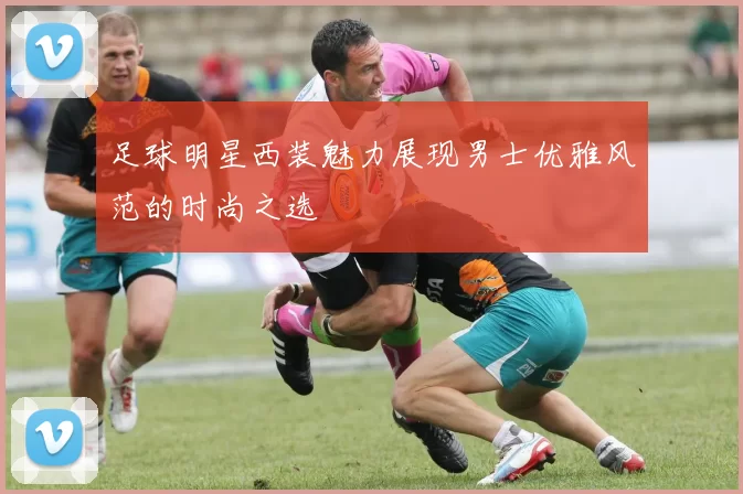 足球明星西装魅力展现男士优雅风范的时尚之选