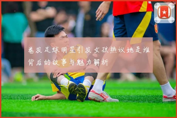 卷发足球明星引发女孩热议她是谁背后的故事与魅力解析